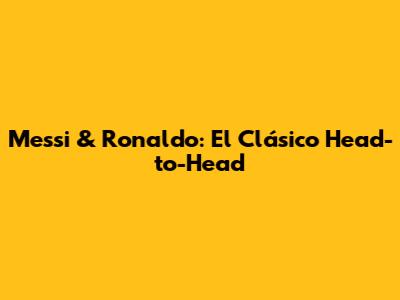 Messi & Ronaldo: El Clásico Head-to-Head