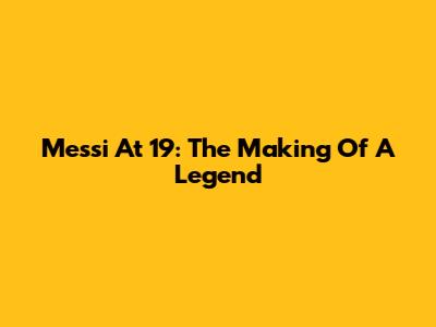 Messi At 19: The Making Of A Legend