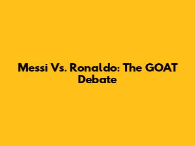 Messi Vs. Ronaldo: The GOAT Debate