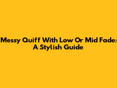 Messy Quiff With Low Or Mid Fade: A Stylish Guide