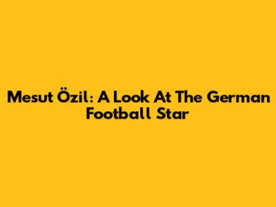 Mesut Özil: A Look At The German Football Star