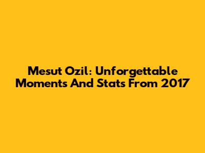 Mesut Ozil: Unforgettable Moments And Stats From 2017