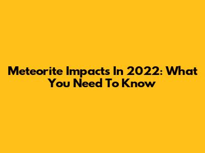 Meteorite Impacts In 2022: What You Need To Know