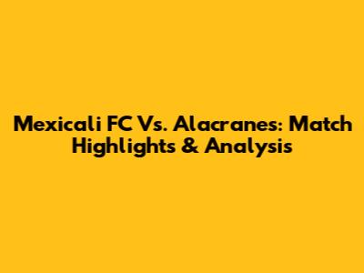 Mexicali FC Vs. Alacranes: Match Highlights & Analysis