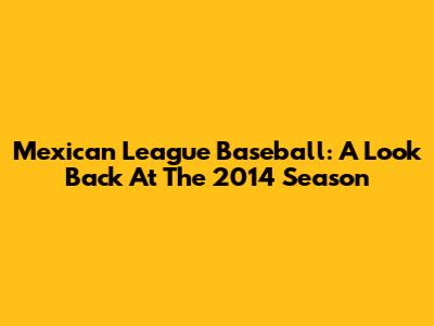Mexican League Baseball: A Look Back At The 2014 Season