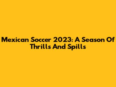 Mexican Soccer 2023: A Season Of Thrills And Spills
