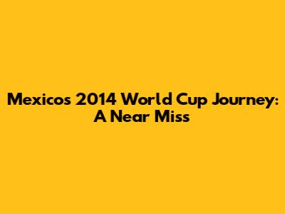Mexico's 2014 World Cup Journey: A Near Miss