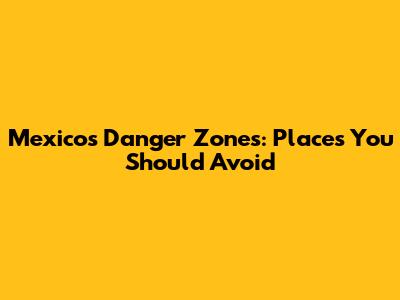 Mexico's Danger Zones: Places You Should Avoid