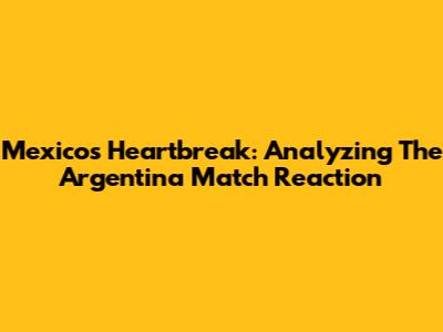 Mexico's Heartbreak: Analyzing The Argentina Match Reaction