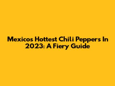 Mexico's Hottest Chili Peppers In 2023: A Fiery Guide