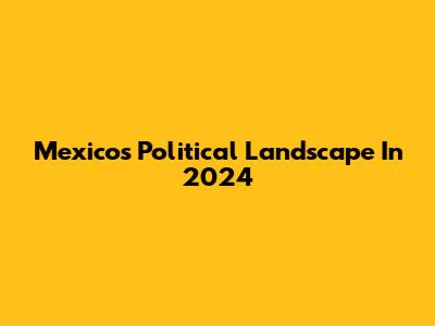 Mexico's Political Landscape In 2024