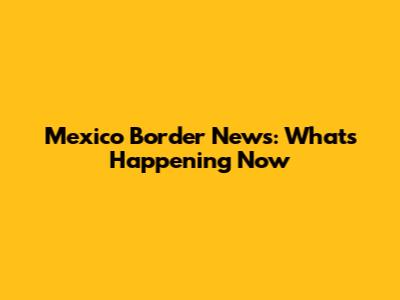 Mexico Border News: What's Happening Now