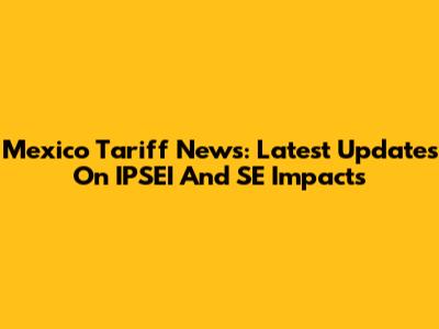 Mexico Tariff News: Latest Updates On IPSEI And SE Impacts
