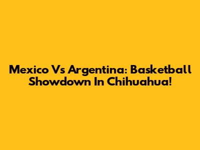 Mexico Vs Argentina: Basketball Showdown In Chihuahua!