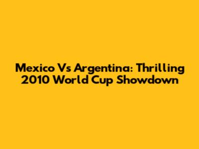 Mexico Vs Argentina: Thrilling 2010 World Cup Showdown