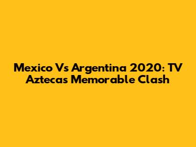 Mexico Vs Argentina 2020: TV Azteca's Memorable Clash