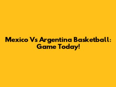 Mexico Vs Argentina Basketball: Game Today!