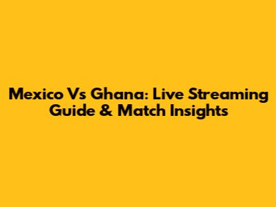 Mexico Vs Ghana: Live Streaming Guide & Match Insights