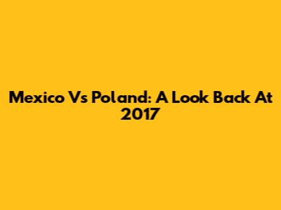 Mexico Vs Poland: A Look Back At 2017