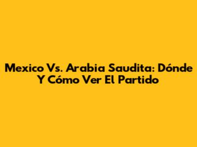 Mexico Vs. Arabia Saudita: Dónde Y Cómo Ver El Partido