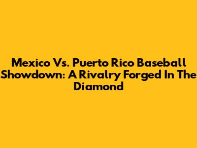 Mexico Vs. Puerto Rico Baseball Showdown: A Rivalry Forged In The Diamond