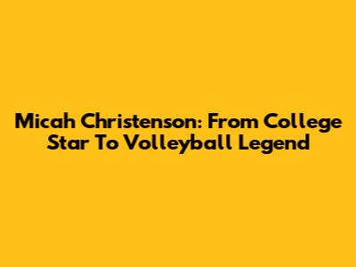 Micah Christenson: From College Star To Volleyball Legend