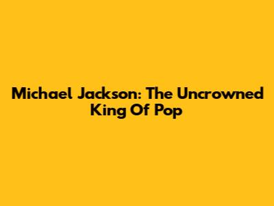 Michael Jackson: The Uncrowned King Of Pop