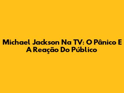 Michael Jackson Na TV: O Pânico E A Reação Do Público
