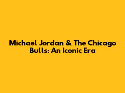Michael Jordan & The Chicago Bulls: An Iconic Era