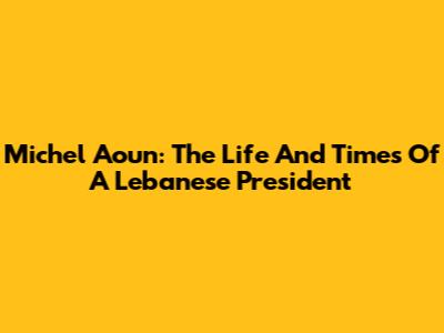 Michel Aoun: The Life And Times Of A Lebanese President