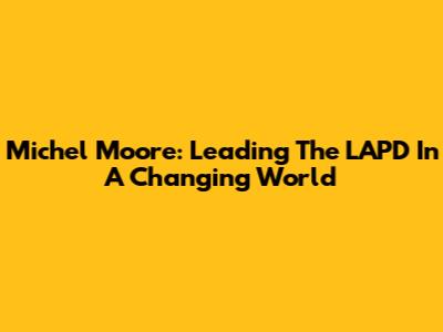 Michel Moore: Leading The LAPD In A Changing World