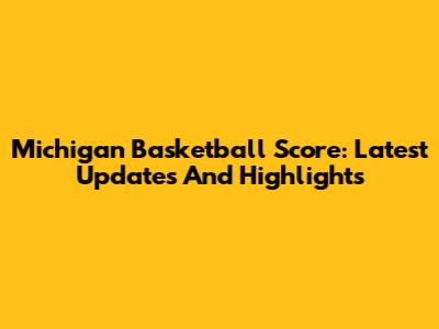 Michigan Basketball Score: Latest Updates And Highlights