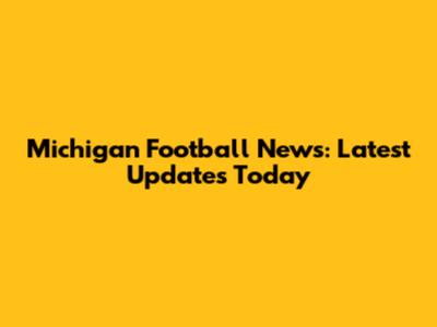 Michigan Football News: Latest Updates Today
