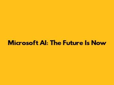 Microsoft AI: The Future Is Now