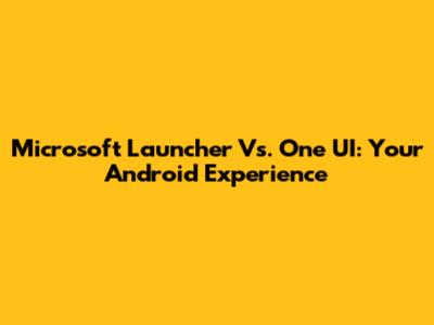 Microsoft Launcher Vs. One UI: Your Android Experience