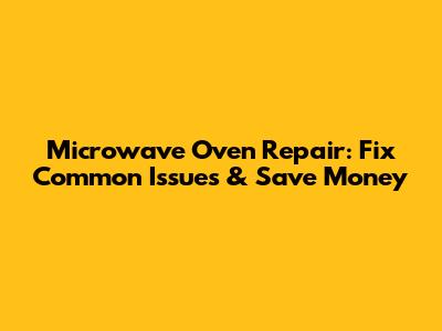 Microwave Oven Repair: Fix Common Issues & Save Money