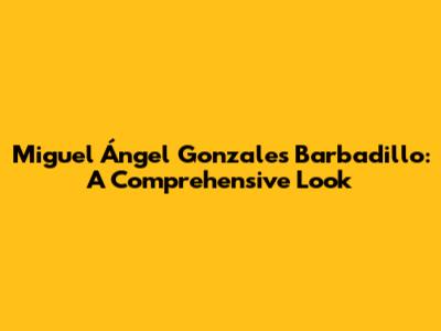 Miguel Ángel Gonzales Barbadillo: A Comprehensive Look