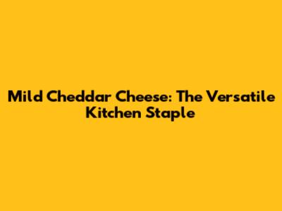 Mild Cheddar Cheese: The Versatile Kitchen Staple