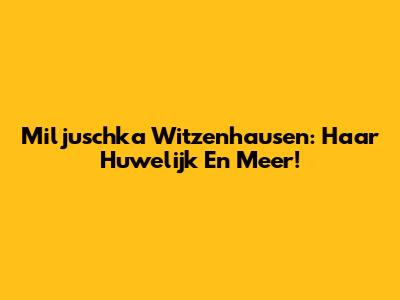 Miljuschka Witzenhausen: Haar Huwelijk En Meer!