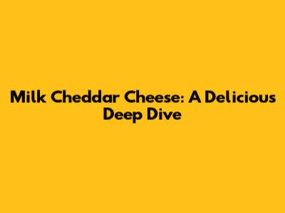 Milk Cheddar Cheese: A Delicious Deep Dive