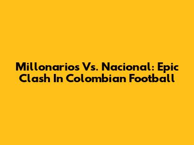 Millonarios Vs. Nacional: Epic Clash In Colombian Football