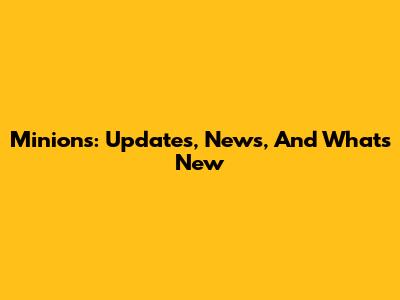 Minions: Updates, News, And What's New