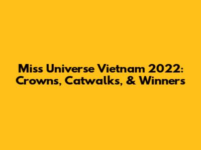 Miss Universe Vietnam 2022: Crowns, Catwalks, & Winners