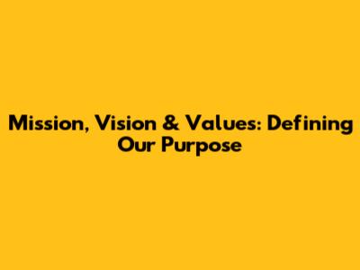 Mission, Vision & Values: Defining Our Purpose