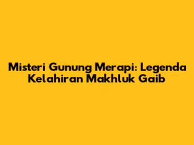 Misteri Gunung Merapi: Legenda Kelahiran Makhluk Gaib