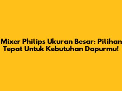 Mixer Philips Ukuran Besar: Pilihan Tepat Untuk Kebutuhan Dapurmu!