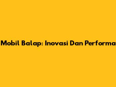 Mobil Balap: Inovasi Dan Performa