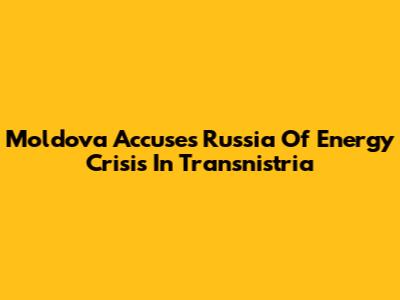 Moldova Accuses Russia Of Energy Crisis In Transnistria