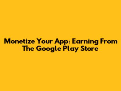 Monetize Your App: Earning From The Google Play Store
