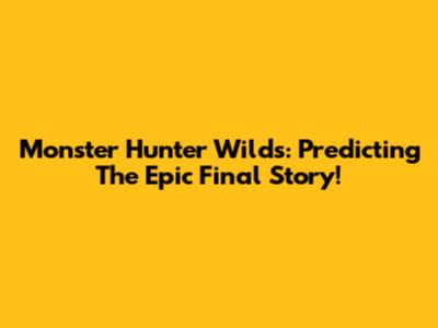 Monster Hunter Wilds: Predicting The Epic Final Story!
